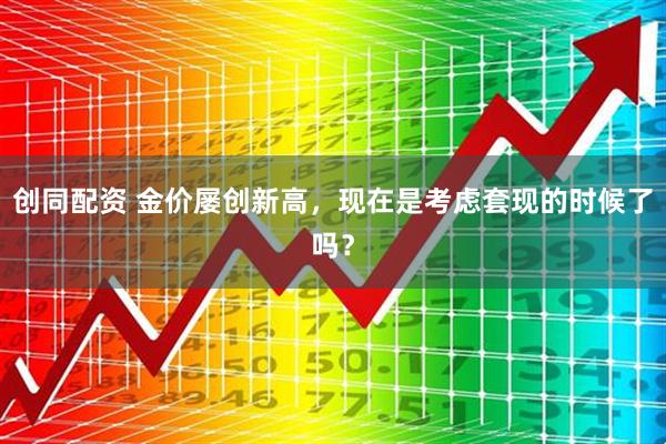 创同配资 金价屡创新高，现在是考虑套现的时候了吗？