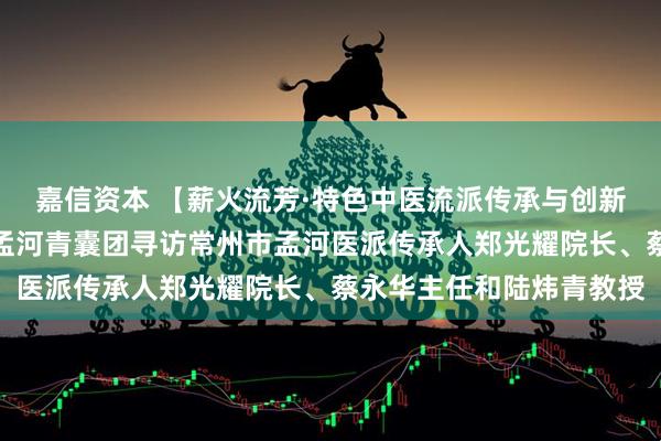 嘉信资本 【薪火流芳·特色中医流派传承与创新实践调研】薪火实践团孟河青囊团寻访常州市孟河医派传承人郑光耀院长、蔡永华主任和陆炜青教授