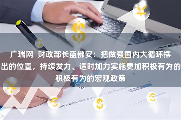 广瑞网  财政部长蓝佛安：把做强国内大循环摆到更加突出的位置，持续发力、适时加力实施更加积极有为的宏观政策