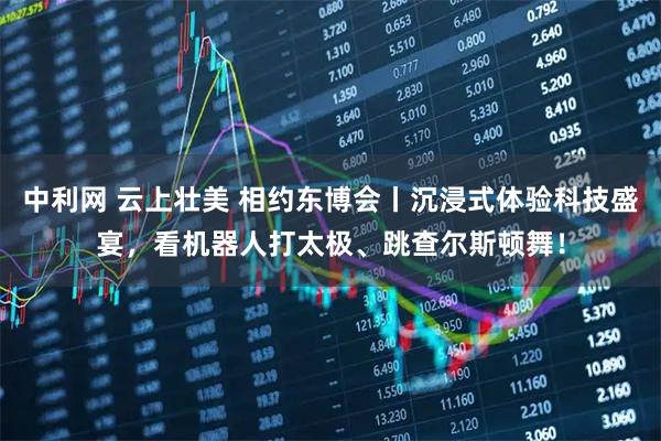 中利网 云上壮美 相约东博会丨沉浸式体验科技盛宴，看机器人打太极、跳查尔斯顿舞！