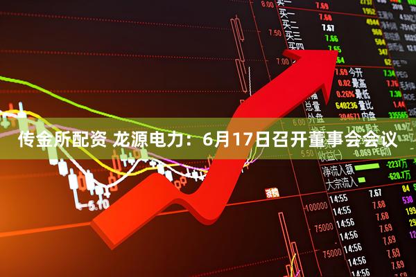 传金所配资 龙源电力：6月17日召开董事会会议