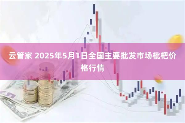 云管家 2025年5月1日全国主要批发市场枇杷价格行情