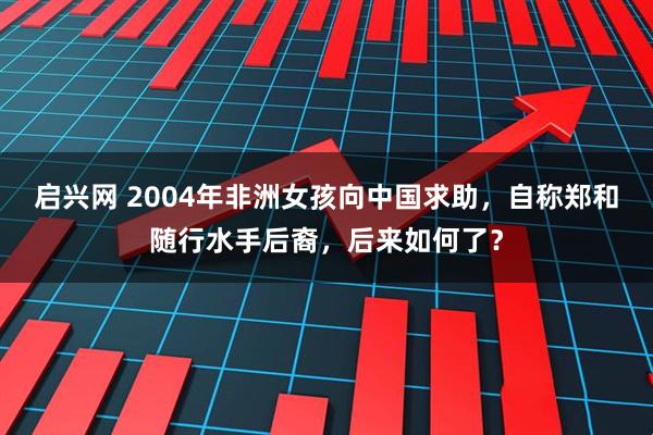 启兴网 2004年非洲女孩向中国求助，自称郑和随行水手后裔，后来如何了？