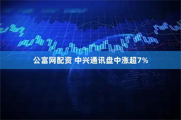 公富网配资 中兴通讯盘中涨超7%