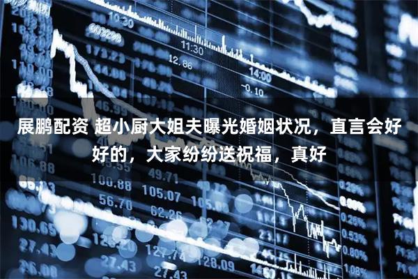 展鹏配资 超小厨大姐夫曝光婚姻状况，直言会好好的，大家纷纷送祝福，真好