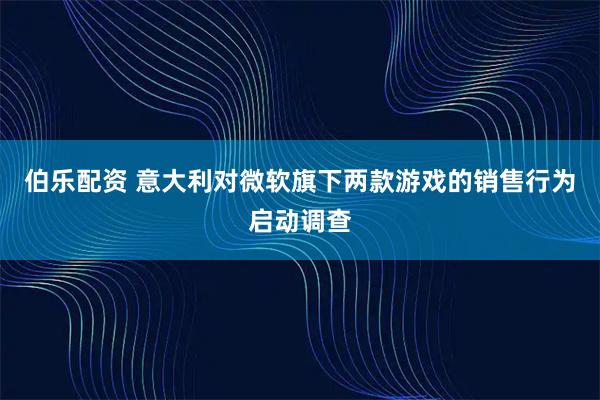 伯乐配资 意大利对微软旗下两款游戏的销售行为启动调查