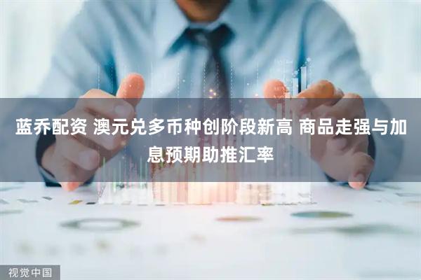 蓝乔配资 澳元兑多币种创阶段新高 商品走强与加息预期助推汇率