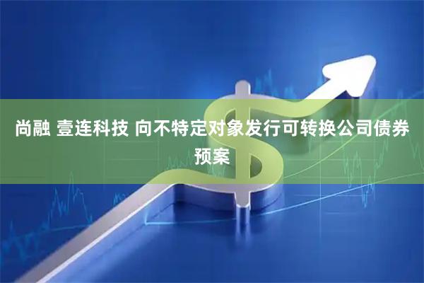 尚融 壹连科技 向不特定对象发行可转换公司债券预案