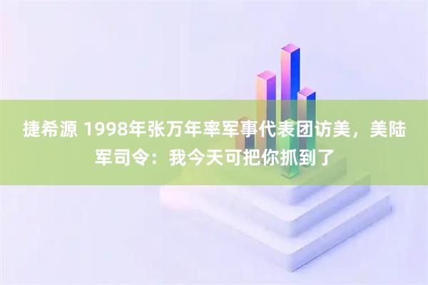捷希源 1998年张万年率军事代表团访美，美陆军司令：我今天可把你抓到了