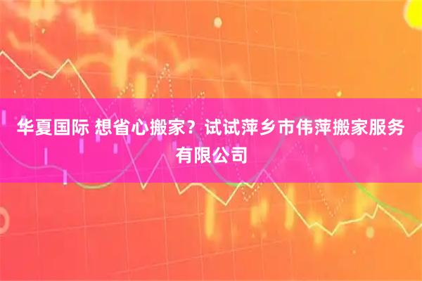 华夏国际 想省心搬家？试试萍乡市伟萍搬家服务有限公司